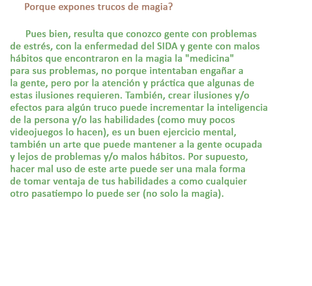 P: Porque expones trucos de magia?

R: Pues bien, resulta que conozco gente con problemas de estrés, con la enfermedad del SIDA y gente con malos hábitos que encontraron en la magia la medicina para sus problemas, no porque intentaban engañar a la gente, pero por la atención y práctica que algunas de estas ilusiones requieren. También, crear ilusiones y/o efectos para algún truco puede incrementar la inteligencia de la persona y/o las habilidades (como muy pocos videojuegos lo hacen), es un buen ejercicio mental, también un arte que puede mantener a la gente ocupada y lejos de problemas y/o malos hábitos. Por supuesto, hacer mal uso de este arte puede ser una mala forma de tomar ventaja de tus habilidades a como cualquier
otro pasatiempo lo puede ser (no solo la magia).